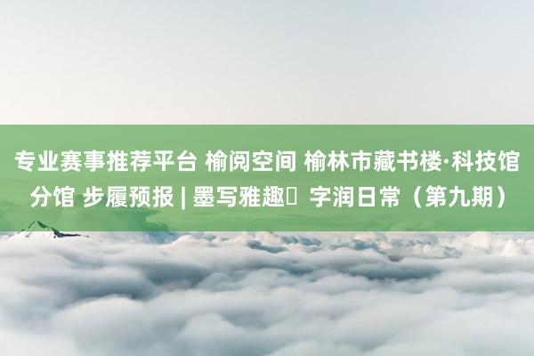 专业赛事推荐平台 榆阅空间 榆林市藏书楼·科技馆分馆 步履预报 | 墨写雅趣・字润日常（第九期）