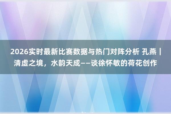2026实时最新比赛数据与热门对阵分析 孔燕｜清虚之境，水韵天成——谈徐怀敏的荷花创作