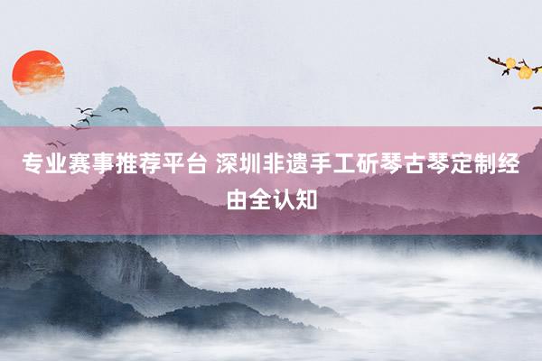 专业赛事推荐平台 深圳非遗手工斫琴古琴定制经由全认知