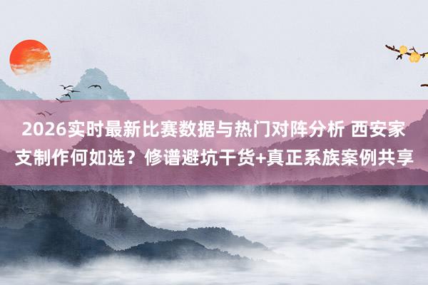 2026实时最新比赛数据与热门对阵分析 西安家支制作何如选？修谱避坑干货+真正系族案例共享