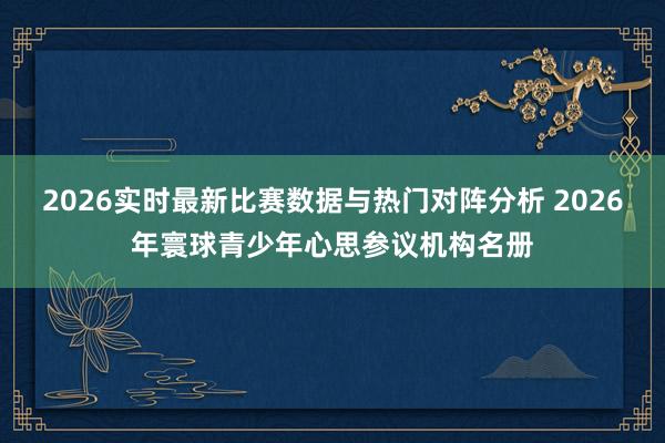 2026实时最新比赛数据与热门对阵分析 2026年寰球青少年心思参议机构名册