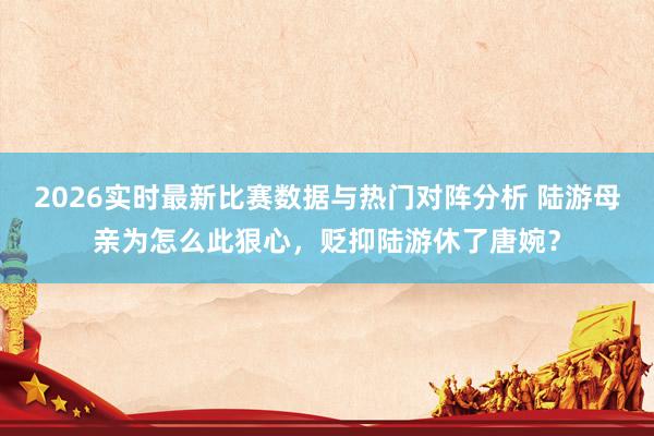 2026实时最新比赛数据与热门对阵分析 陆游母亲为怎么此狠心，贬抑陆游休了唐婉？