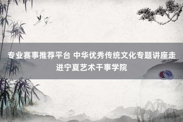 专业赛事推荐平台 中华优秀传统文化专题讲座走进宁夏艺术干事学院