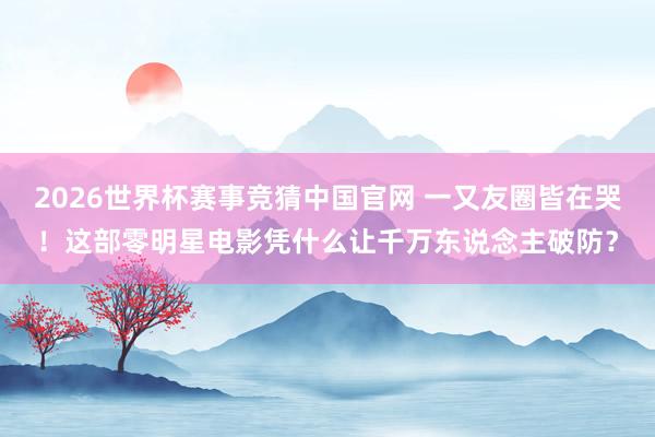 2026世界杯赛事竞猜中国官网 一又友圈皆在哭！这部零明星电影凭什么让千万东说念主破防？