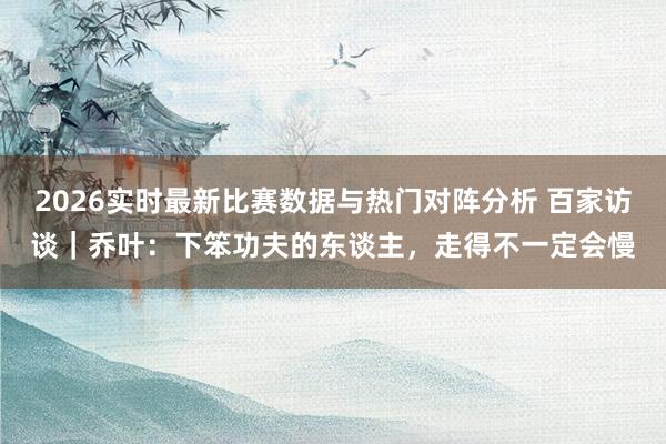 2026实时最新比赛数据与热门对阵分析 百家访谈｜乔叶：下笨功夫的东谈主，走得不一定会慢