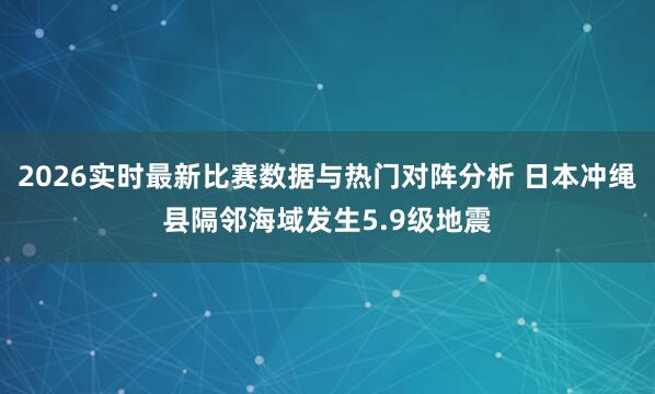2026实时最新比赛数据与热门对阵分析 日本冲绳县隔邻海域发生5.9级地震