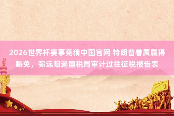 2026世界杯赛事竞猜中国官网 特朗普眷属赢得豁免，弥远阻遏国税局审计过往征税报告表