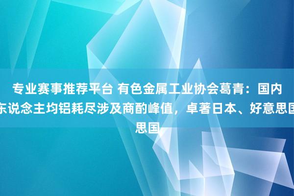 专业赛事推荐平台 有色金属工业协会葛青：国内东说念主均铝耗尽涉及商酌峰值，卓著日本、好意思国