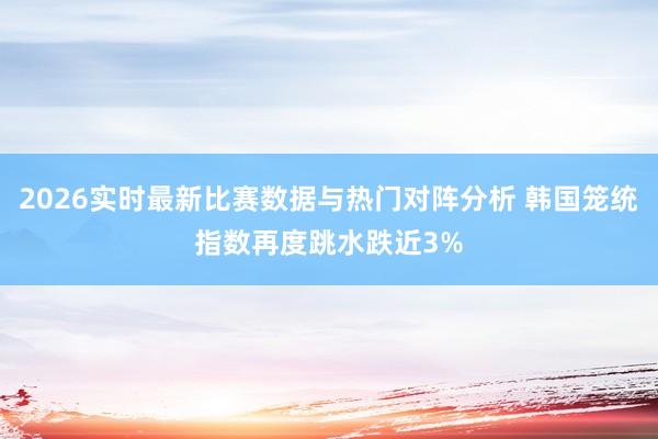 2026实时最新比赛数据与热门对阵分析 韩国笼统指数再度跳水跌近3%