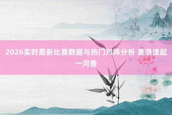 2026实时最新比赛数据与热门对阵分析 麦浪漾起一河香