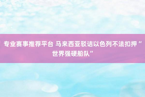 专业赛事推荐平台 马来西亚驳诘以色列不法扣押“世界强硬船队”