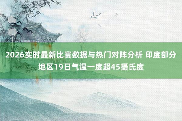 2026实时最新比赛数据与热门对阵分析 印度部分地区19日气温一度超45摄氏度