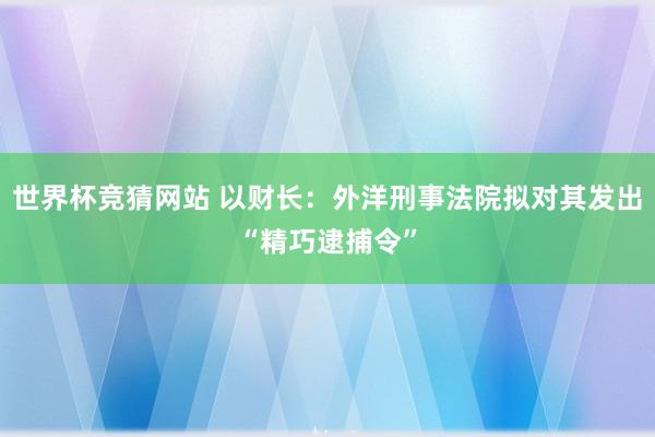 世界杯竞猜网站 以财长：外洋刑事法院拟对其发出“精巧逮捕令”