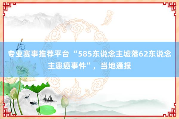 专业赛事推荐平台 “585东说念主墟落62东说念主患癌事件”，当地通报