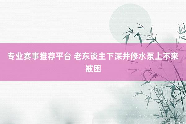 专业赛事推荐平台 老东谈主下深井修水泵上不来被困