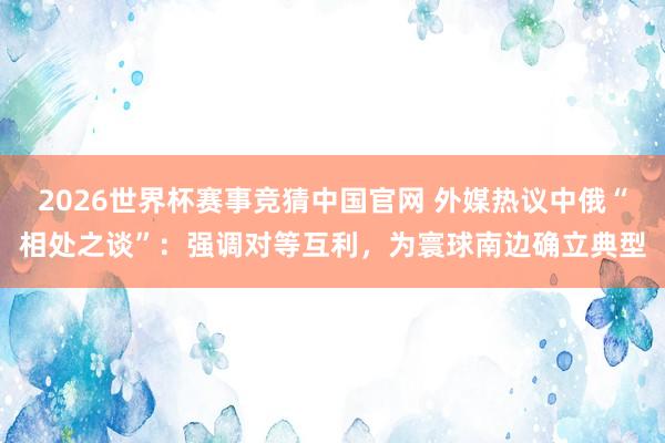 2026世界杯赛事竞猜中国官网 外媒热议中俄“相处之谈”：强调对等互利，为寰球南边确立典型