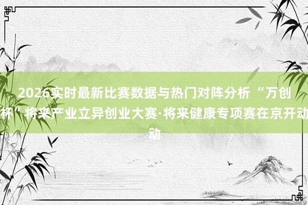 2026实时最新比赛数据与热门对阵分析 “万创杯”将来产业立异创业大赛·将来健康专项赛在京开动