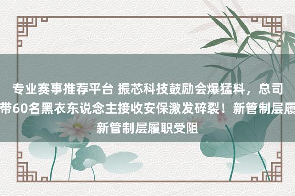 专业赛事推荐平台 振芯科技鼓励会爆猛料，总司理凌晨带60名黑衣东说念主接收安保激发碎裂！新管制层履职受阻