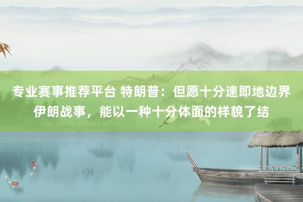 专业赛事推荐平台 特朗普：但愿十分速即地边界伊朗战事，能以一种十分体面的样貌了结