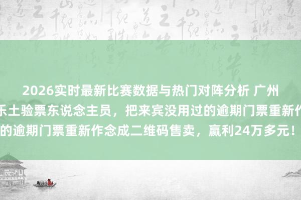 2026实时最新比赛数据与热门对阵分析 广州番禺一货仓工头勾搭游乐土验票东说念主员，把来宾没用过的逾期门票重新作念成二维码售卖，赢利24万多元！法院判了