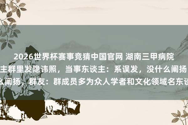 2026世界杯赛事竞猜中国官网 湖南三甲病院主任医生在近500东谈主群里发隐讳照，当事东谈主：系误发，没什么阐扬，群友：群成员多为众人学者和文化领域名东谈主，应该阐扬或谈歉