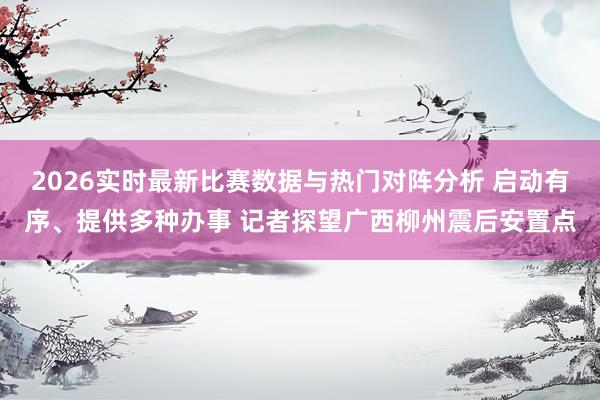2026实时最新比赛数据与热门对阵分析 启动有序、提供多种办事 记者探望广西柳州震后安置点
