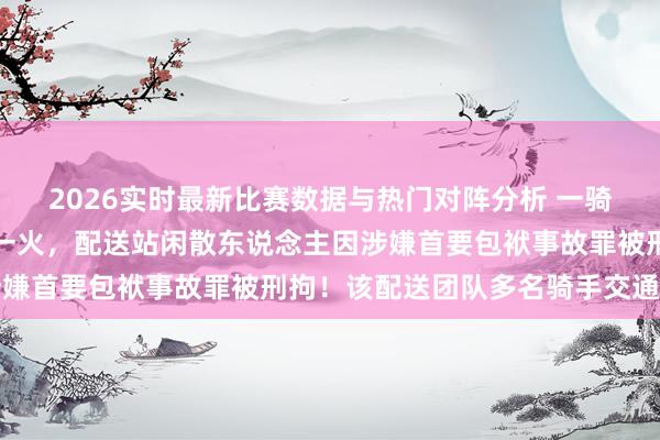 2026实时最新比赛数据与热门对阵分析 一骑手在交通事故中就地身一火，配送站闲散东说念主因涉嫌首要包袱事故罪被刑拘！该配送团队多名骑手交通犯警