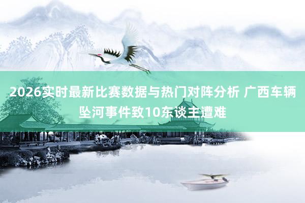 2026实时最新比赛数据与热门对阵分析 广西车辆坠河事件致10东谈主遭难
