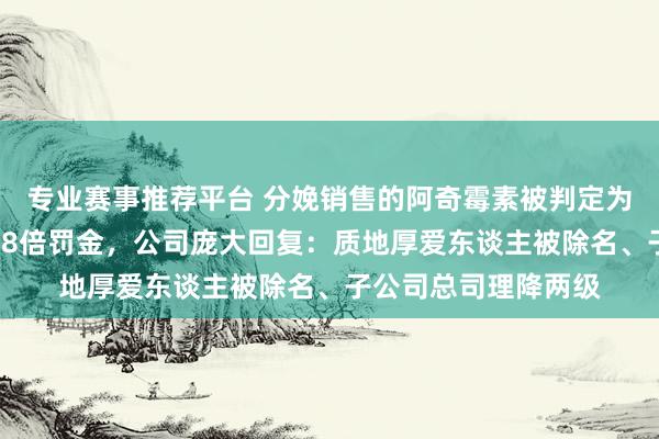 专业赛事推荐平台 分娩销售的阿奇霉素被判定为劣药！罗欣药业被18倍罚金，公司庞大回复：质地厚爱东谈主被除名、子公司总司理降两级
