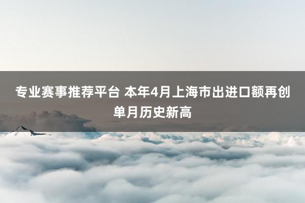 专业赛事推荐平台 本年4月上海市出进口额再创单月历史新高