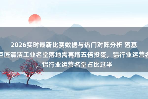 2026实时最新比赛数据与热门对阵分析 落基山商榷所：巨匠清洁工业名堂落地需再增五倍投资，铝行业运营名堂占比过半
