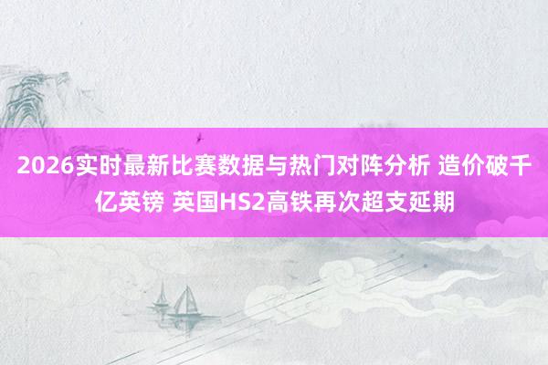 2026实时最新比赛数据与热门对阵分析 造价破千亿英镑 英国HS2高铁再次超支延期