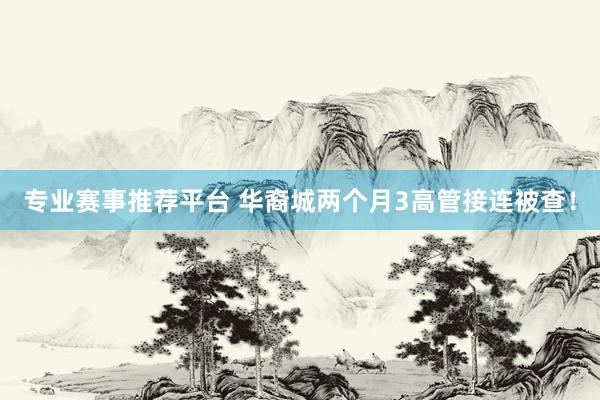 专业赛事推荐平台 华裔城两个月3高管接连被查！