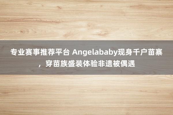 专业赛事推荐平台 Angelababy现身千户苗寨，穿苗族盛装体验非遗被偶遇