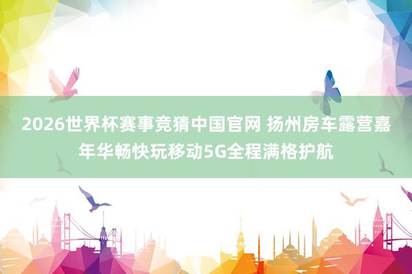 2026世界杯赛事竞猜中国官网 扬州房车露营嘉年华畅快玩移动5G全程满格护航