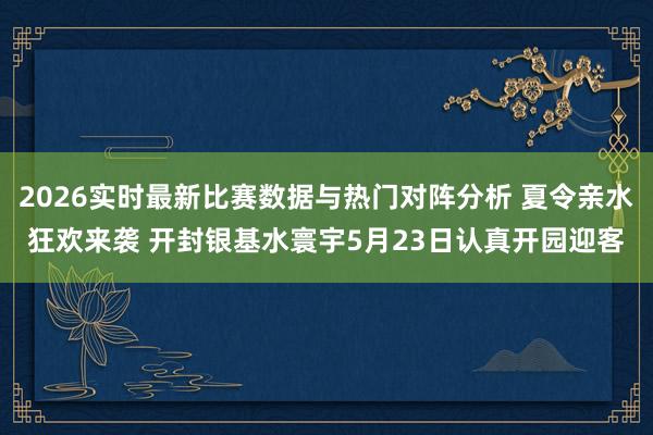 2026实时最新比赛数据与热门对阵分析 夏令亲水狂欢来袭 开封银基水寰宇5月23日认真开园迎客