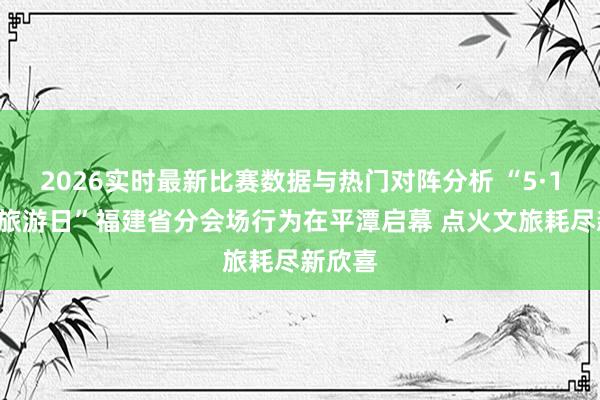 2026实时最新比赛数据与热门对阵分析 “5·19中国旅游日”福建省分会场行为在平潭启幕 点火文旅耗尽新欣喜