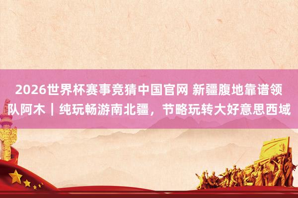 2026世界杯赛事竞猜中国官网 新疆腹地靠谱领队阿木｜纯玩畅游南北疆，节略玩转大好意思西域