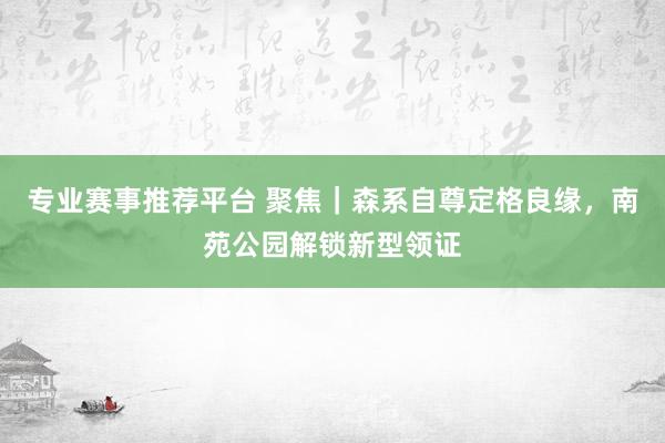 专业赛事推荐平台 聚焦｜森系自尊定格良缘，南苑公园解锁新型领证