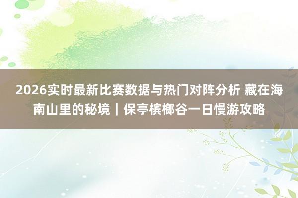 2026实时最新比赛数据与热门对阵分析 藏在海南山里的秘境｜保亭槟榔谷一日慢游攻略