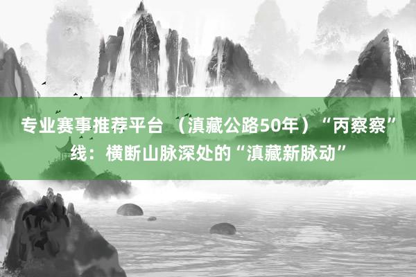 专业赛事推荐平台 （滇藏公路50年）“丙察察”线：横断山脉深处的“滇藏新脉动”
