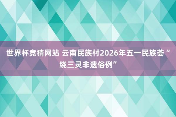 世界杯竞猜网站 云南民族村2026年五一民族荟“绕三灵非遗俗例”