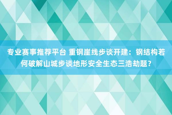 专业赛事推荐平台 重钢崖线步谈开建：钢结构若何破解山城步谈地形安全生态三浩劫题？