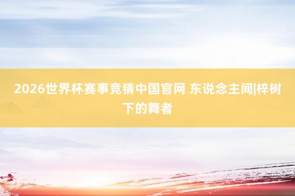 2026世界杯赛事竞猜中国官网 东说念主间|梓树下的舞者