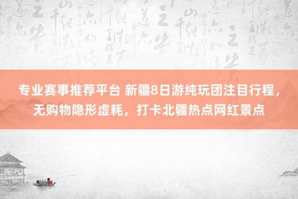 专业赛事推荐平台 新疆8日游纯玩团注目行程，无购物隐形虚耗，打卡北疆热点网红景点