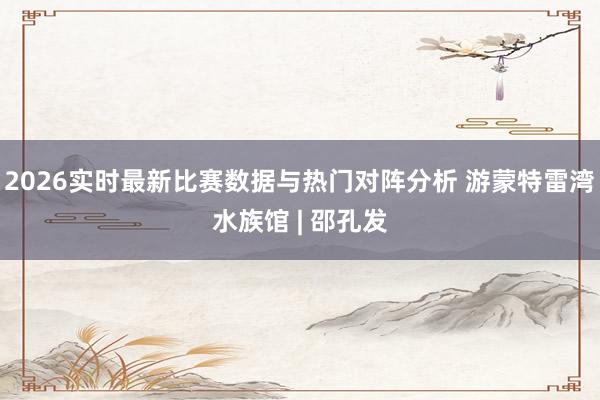 2026实时最新比赛数据与热门对阵分析 游蒙特雷湾水族馆 | 邵孔发