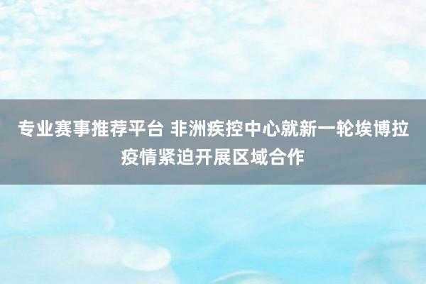 专业赛事推荐平台 非洲疾控中心就新一轮埃博拉疫情紧迫开展区域合作