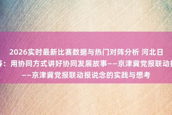 2026实时最新比赛数据与热门对阵分析 河北日报社总剪辑曹阳葵等：用协同方式讲好协同发展故事——京津冀党报联动报说念的实践与想考