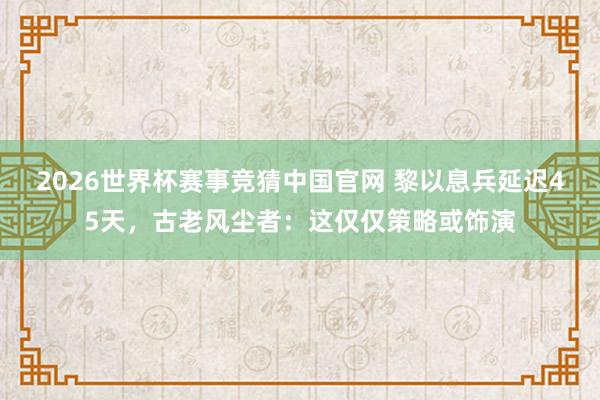 2026世界杯赛事竞猜中国官网 黎以息兵延迟45天，古老风尘者：这仅仅策略或饰演