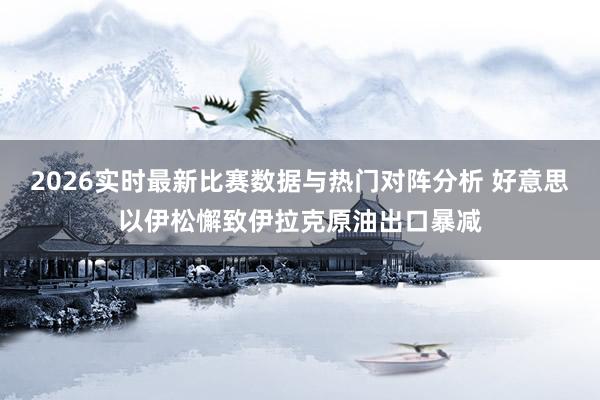 2026实时最新比赛数据与热门对阵分析 好意思以伊松懈致伊拉克原油出口暴减